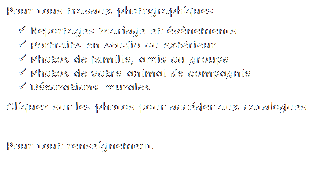 Zone de Texte: Pour tous travaux photographiques 
	Reportages mariage et vnements
	Portraits en studio ou extrieur
	Photos de famille, amis ou groupe
	Photos de votre animal de compagnie
	Dcorations murales
Cliquez sur les photos pour accder aux catalogues

Pour tout renseignement 
