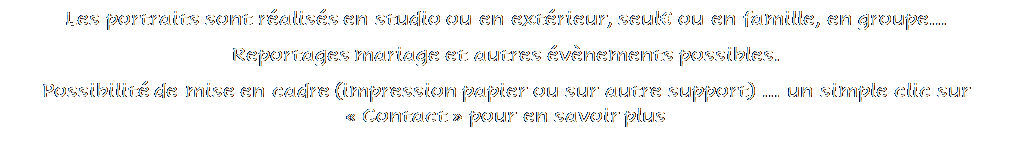 Zone de Texte: Les portraits sont raliss en studio ou en extrieur, seul ou en famille, en groupe...
Reportages mariage et autres vnements possibles.
Possibilit de mise en cadre (impression papier ou sur autre support)  un simple clic sur  Contact  pour en savoir plus


